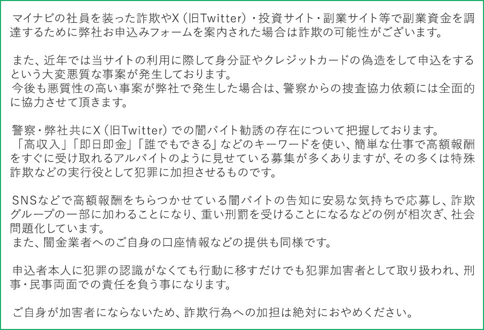 マイナビの社員を装った詐欺やX（旧Twitter）・投資サイト・副業サイト等で副業資金を調達するために弊社お申込みフォームを案内された場合は詐欺の可能性がございます。

 　また、近年では当サイトの利用に際して身分証やクレジットカードの偽造をして申込をするという大変悪質な事案が発生しております。
 　今後も悪質性の高い事案が弊社で発生した場合は、警察からの捜査協力依頼には全面的に協力させて頂きます。

 　警察・弊社共にX（旧Twitter）での闇バイト勧誘の存在について把握しております。
 　「高収入」「即日即金」「誰でもできる」などのキーワードを使い、簡単な仕事で高額報酬をすぐに受け取れるアルバイトのように見せている募集が多くありますが、その多くは特殊詐欺などの実行役として犯罪に加担させるものです。

 　SNSなどで高額報酬をちらつかせている闇バイトの告知に安易な気持ちで応募し、詐欺グループの一部に加わることになり、重い刑罰を受けることになるなどの例が相次ぎ、社会問題化しています。
 　また、闇金業者へのご自身の口座情報などの提供も同様です。

 　申込者本人に犯罪の認識がなくても行動に移すだけでも犯罪加害者として取り扱われ、刑事・民事両面での責任を負う事になります。

 　ご自身が加害者にならないため、詐欺行為への加担は絶対におやめください。 